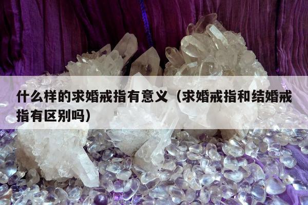 什么样的求婚戒指有意义（求婚戒指和结婚戒指有区别吗）