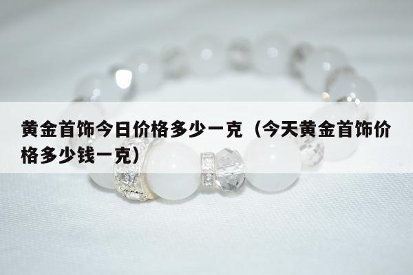 黄金首饰今日价格多少一克（今天黄金首饰价格多少钱一克）