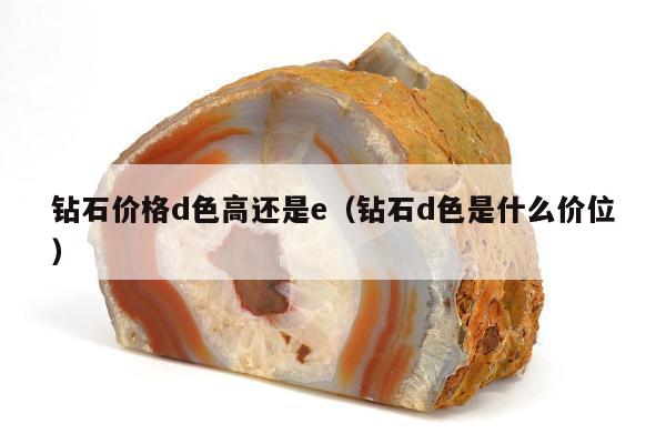 钻石价格d色高还是e（钻石d色是什么价位）
