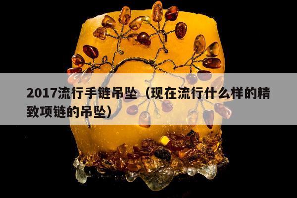 017流行手链吊坠（现在流行什么样的精致项链的吊坠）"