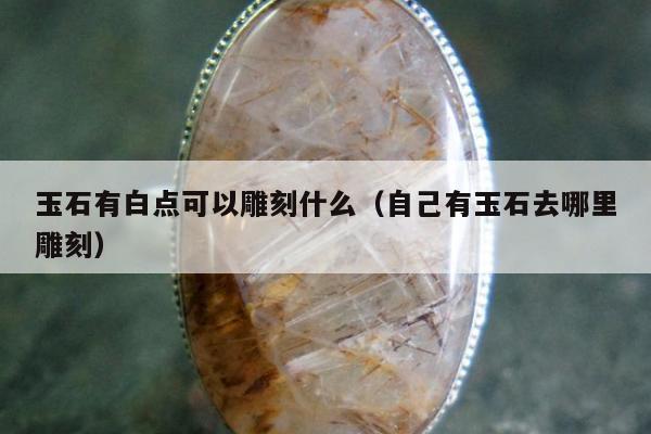玉石有白点可以雕刻什么（自己有玉石去哪里雕刻）