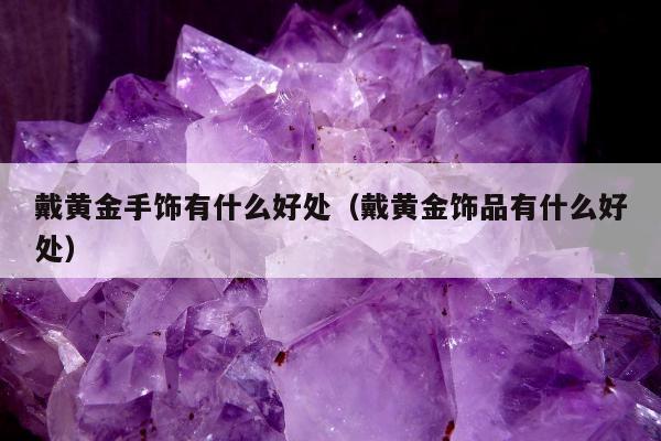 戴黄金手饰有什么好处（戴黄金饰品有什么好处）