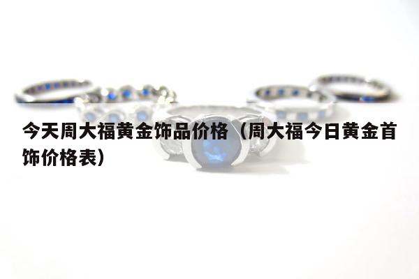 今天周大福黄金饰品价格（周大福今日黄金首饰价格表）