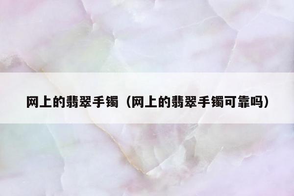 网上的翡翠手镯（网上的翡翠手镯可靠吗）