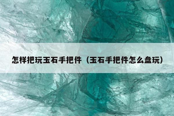 怎样把玩玉石手把件（玉石手把件怎么盘玩）