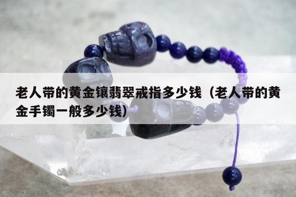 老人带的黄金镶翡翠戒指多少钱（老人带的黄金手镯一般多少钱）