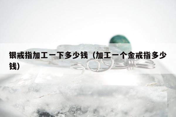 银戒指加工一下多少钱（加工一个金戒指多少钱）