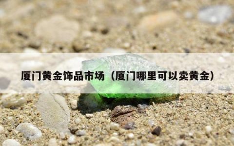 厦门黄金饰品市场（厦门哪里可以卖黄金）