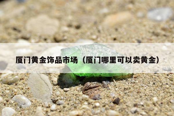 厦门黄金饰品市场（厦门哪里可以卖黄金）