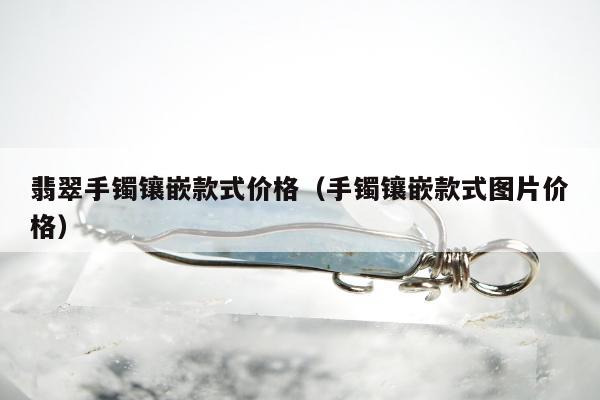 翡翠手镯镶嵌款式价格（手镯镶嵌款式图片价格）