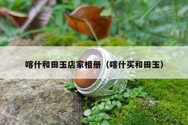 喀什和田玉店家相册（喀什买和田玉）