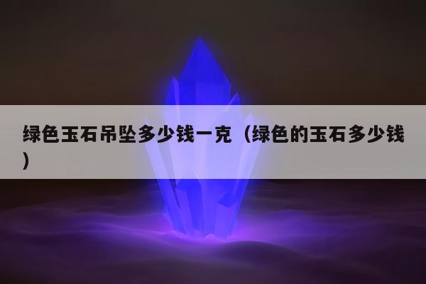 绿色玉石吊坠多少钱一克（绿色的玉石多少钱）