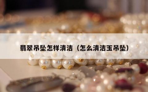 翡翠吊坠怎样清洁（怎么清洁玉吊坠）