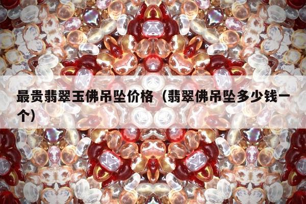 最贵翡翠玉佛吊坠价格（翡翠佛吊坠多少钱一个）