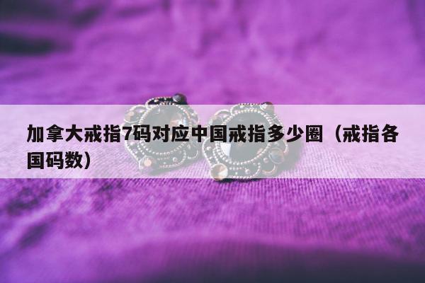 加拿大戒指7码对应中国戒指多少圈（戒指各国码数）