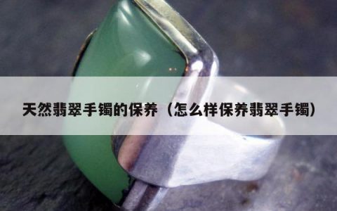 天然翡翠手镯的保养（怎么样保养翡翠手镯）