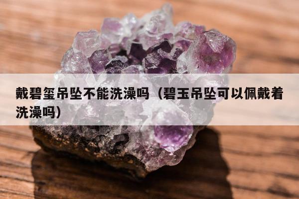 戴碧玺吊坠不能洗澡吗（碧玉吊坠可以佩戴着洗澡吗）
