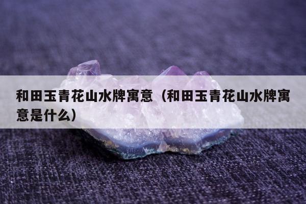 和田玉青花山水牌寓意（和田玉青花山水牌寓意是什么）