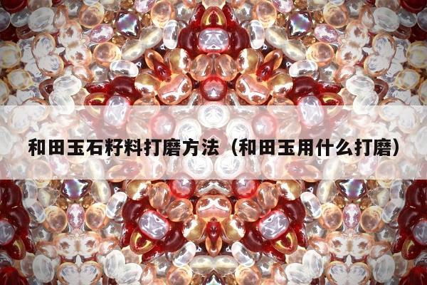 和田玉石籽料打磨方法（和田玉用什么打磨）