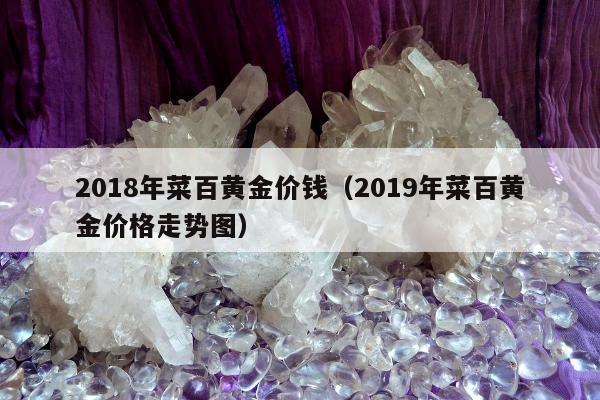 018年菜百黄金价钱（2019年菜百黄金价格走势图）"