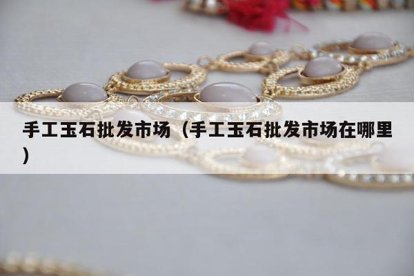 手工玉石批发市场（手工玉石批发市场在哪里）