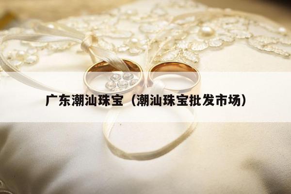 广东潮汕珠宝（潮汕珠宝批发市场）