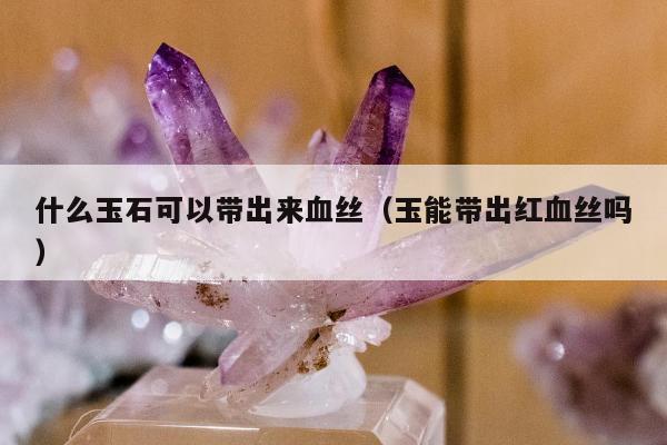 什么玉石可以带出来血丝（玉能带出红血丝吗）