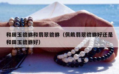和田玉貔貅和翡翠貔貅（佩戴翡翠貔貅好还是和田玉貔貅好）
