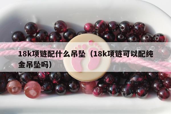 8k项链配什么吊坠（18k项链可以配纯金吊坠吗）"