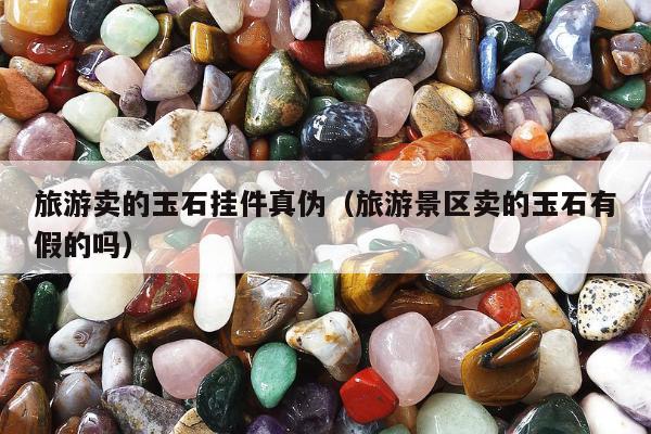 旅游卖的玉石挂件真伪（旅游景区卖的玉石有假的吗）