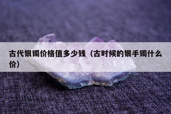 古代银镯价格值多少钱（古时候的银手镯什么价）