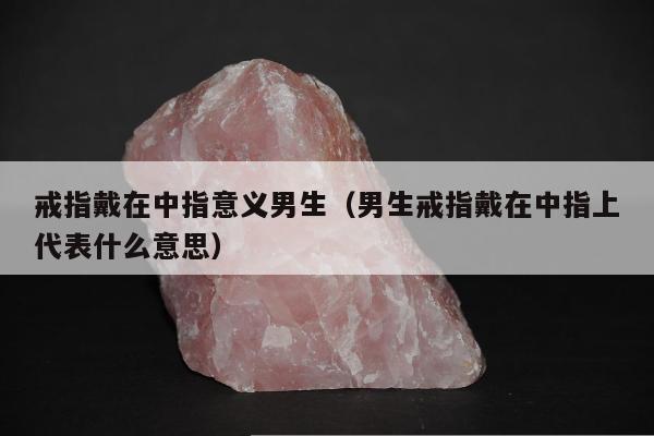 戒指戴在中指意义男生（男生戒指戴在中指上代表什么意思）