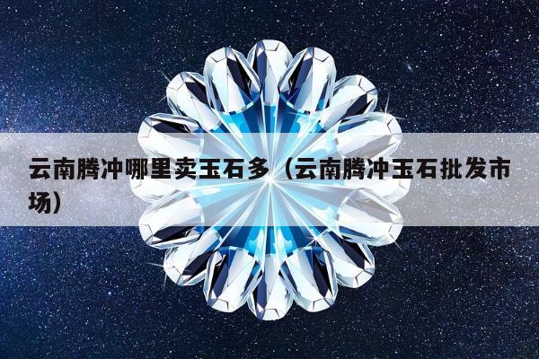 云南腾冲哪里卖玉石多（云南腾冲玉石批发市场）