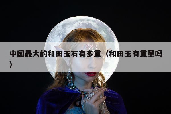 中国最大的和田玉石有多重（和田玉有重量吗）