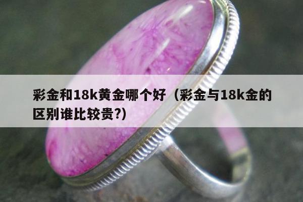 彩金和18k黄金哪个好（彩金与18k金的区别谁比较贵?）