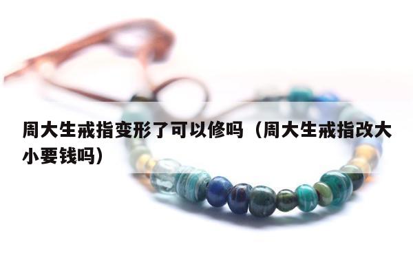 周大生戒指变形了可以修吗（周大生戒指改大小要钱吗）