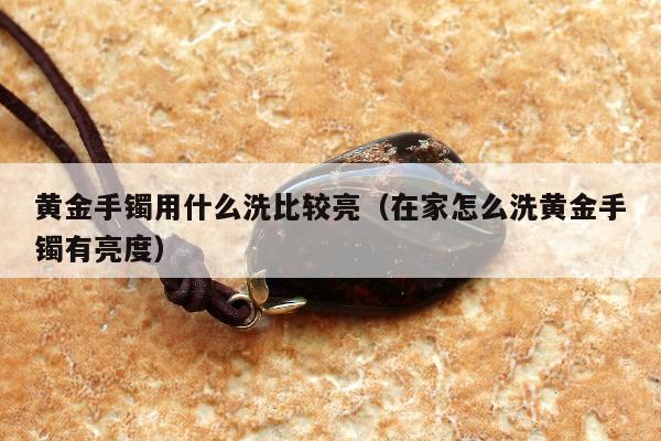 黄金手镯用什么洗比较亮（在家怎么洗黄金手镯有亮度）