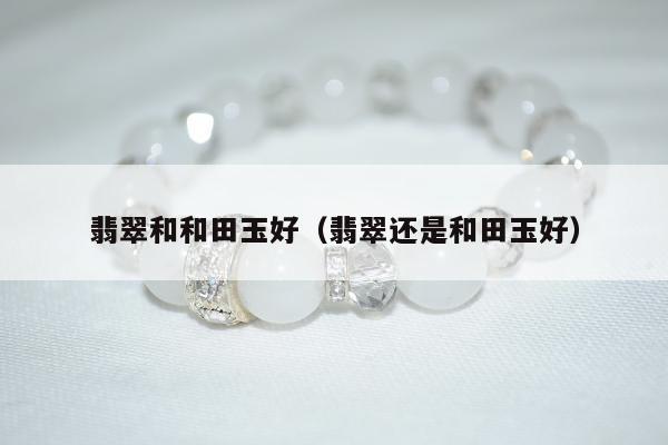 翡翠和和田玉好（翡翠还是和田玉好）