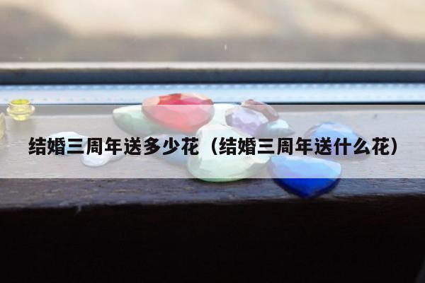 结婚三周年送多少花（结婚三周年送什么花）