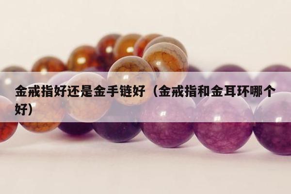 金戒指好还是金手链好（金戒指和金耳环哪个好）