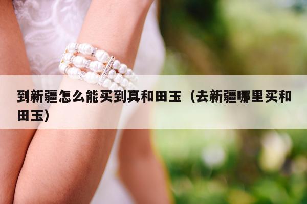 到新疆怎么能买到真和田玉（去新疆哪里买和田玉）