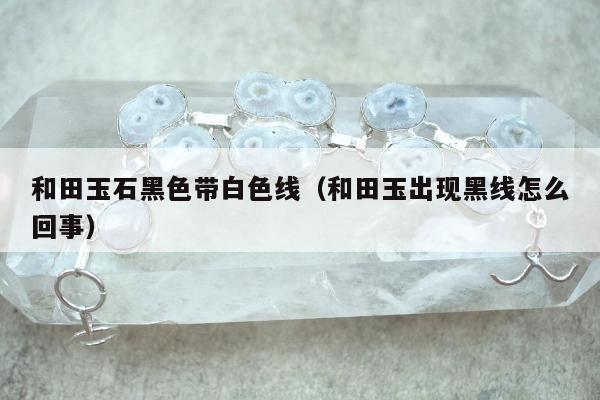 和田玉石黑色带白色线（和田玉出现黑线怎么回事）