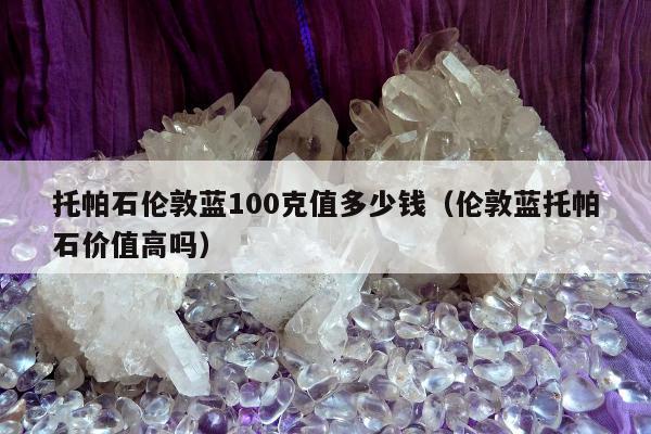 托帕石伦敦蓝100克值多少钱（伦敦蓝托帕石价值高吗）
