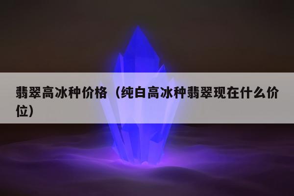 翡翠高冰种价格（纯白高冰种翡翠现在什么价位）