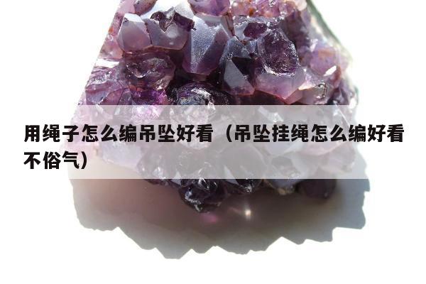 用绳子怎么编吊坠好看（吊坠挂绳怎么编好看不俗气）