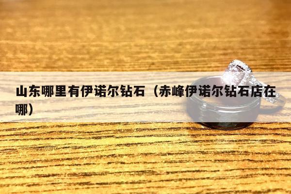 山东哪里有伊诺尔钻石（赤峰伊诺尔钻石店在哪）