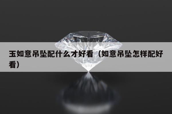 玉如意吊坠配什么才好看（如意吊坠怎样配好看）