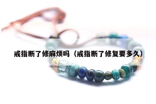 戒指断了修麻烦吗（戒指断了修复要多久）