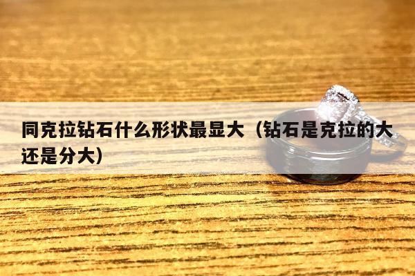 同克拉钻石什么形状最显大（钻石是克拉的大还是分大）