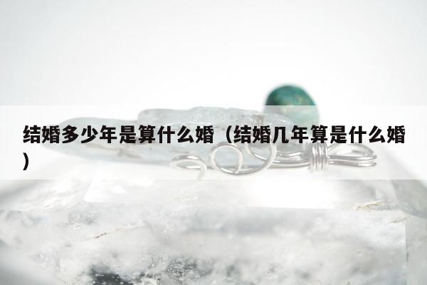 结婚多少年是算什么婚（结婚几年算是什么婚）